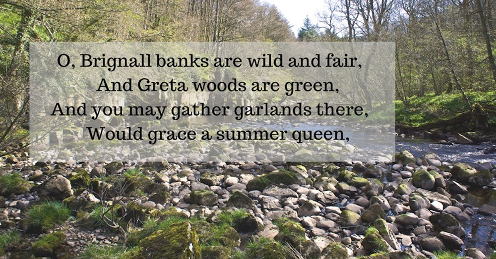 O, Brignall banks are wild and fair, And Greta woods are green, And you may gather garlands there, Would grace a summer queen